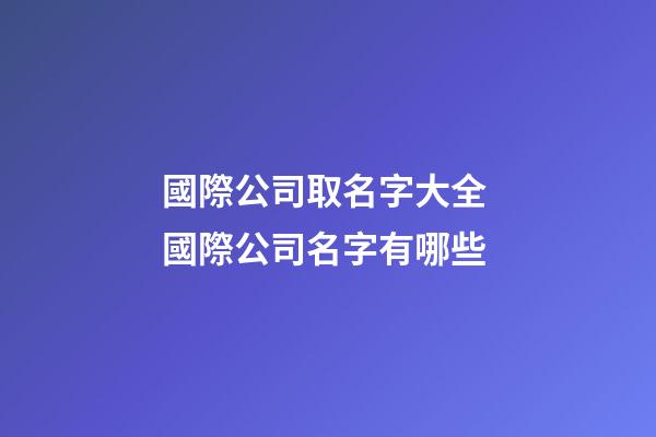國際公司取名字大全 國際公司名字有哪些-第1張-公司起名-玄機派